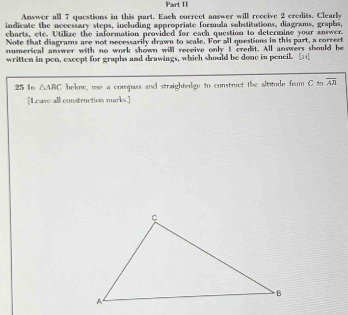 Part II 
Answer all 7 questions in this part. Each correct answer will receive 2 credits. Clearly 
indicate the necessary steps, including appropriate formula substitutions, diagrams, graphs, 
charts, ete. Utilize the information provided for each question to determine your answer. 
Note that diagrams are not necessarily drawn to scale. For all questions in this part, a correct 
numerical answer with no work shown will receive only I credit. All answers should be 
written in pen, except for graphs and drawings, which should be done in pencil. [14] 
25 In △ ABC below, use a compass and straightedge to construct the altitude from C to overline AB. 
[Leave all construction marks.]