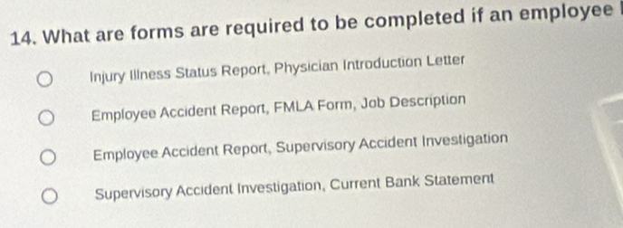 What are forms are required to be completed if an employee l
Injury Illness Status Report, Physician Introduction Letter
Employee Accident Report, FMLA Form, Job Description
Employee Accident Report, Supervisory Accident Investigation
Supervisory Accident Investigation, Current Bank Statement