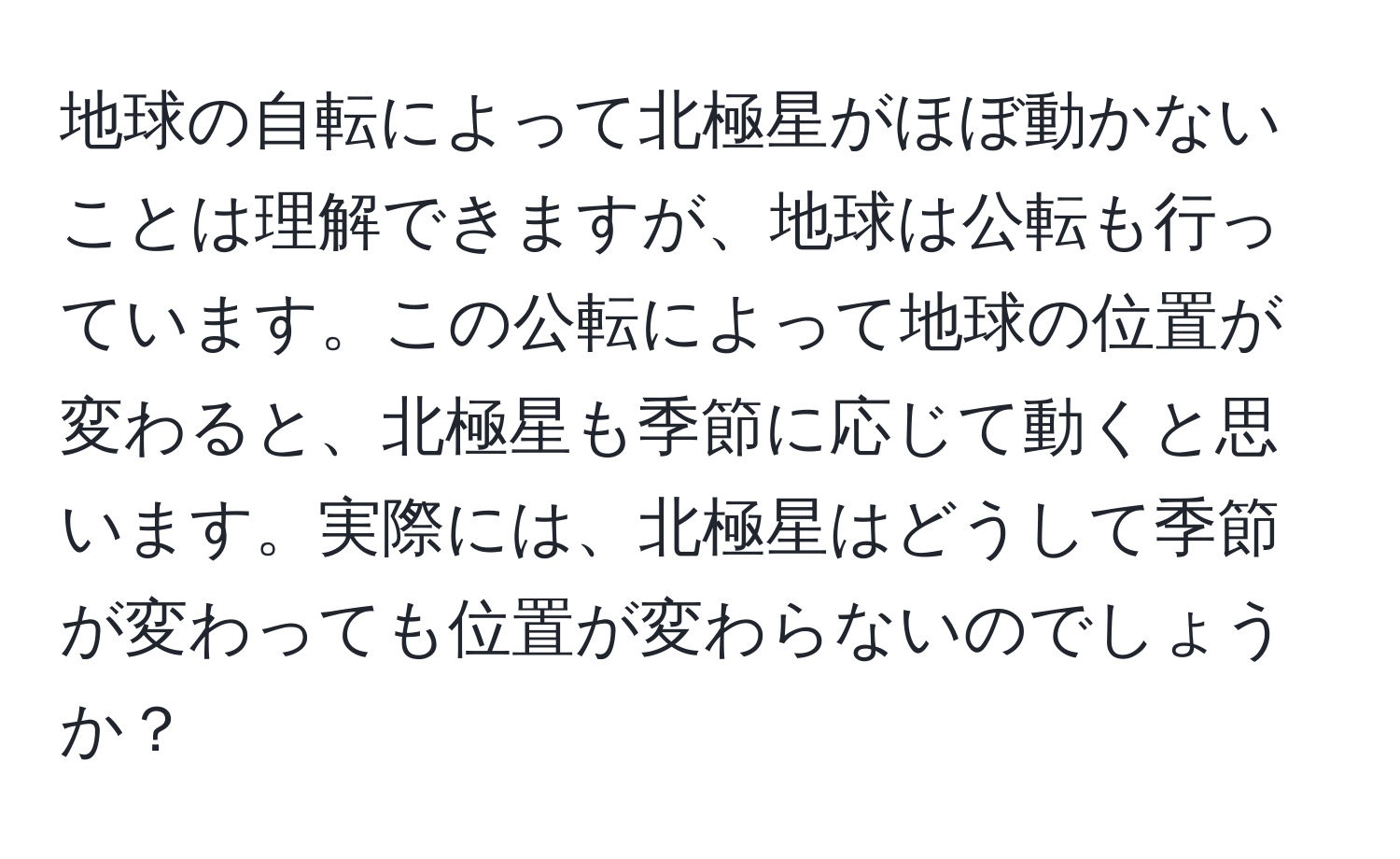 地球の自転によって北極星がほぼ動かないことは理解できますが、地球は公転も行っています。この公転によって地球の位置が変わると、北極星も季節に応じて動くと思います。実際には、北極星はどうして季節が変わっても位置が変わらないのでしょうか？