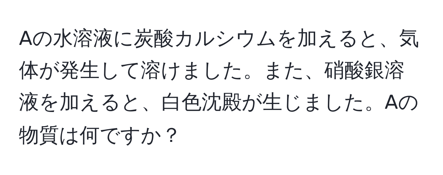 Aの水溶液に炭酸カルシウムを加えると、気体が発生して溶けました。また、硝酸銀溶液を加えると、白色沈殿が生じました。Aの物質は何ですか？