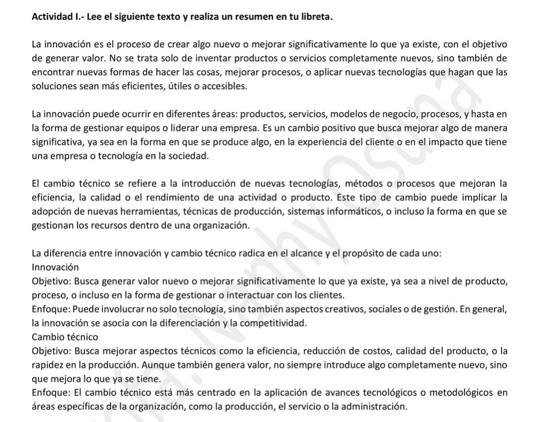 Actividad I.- Lee el siguiente texto y realiza un resumen en tu libreta.
La innovación es el proceso de crear algo nuevo o mejorar significativamente lo que ya existe, con el objetivo
de generar valor. No se trata solo de inventar productos o servicios completamente nuevos, sino también de
encontrar nuevas formas de hacer las cosas, mejorar procesos, o aplicar nuevas tecnologías que hagan que las
soluciones sean más eficientes, útiles o accesibles.
La innovación puede ocurrir en diferentes áreas: productos, servicios, modelos de negocio, procesos, y hasta en
la forma de gestionar equipos o liderar una empresa. Es un cambio positivo que busca mejorar algo de manera
significativa, ya sea en la forma en que se produce algo, en la experiencia del cliente o en el impacto que tiene
una empresa o tecnología en la sociedad.
El cambio técnico se refiere a la introducción de nuevas tecnologías, métodos o procesos que mejoran la
eficiencia, la calidad o el rendimiento de una actividad o producto. Este tipo de cambio puede implicar la
adopción de nuevas herramientas, técnicas de producción, sistemas informáticos, o incluso la forma en que se
gestionan los recursos dentro de una organización.
La diferencia entre innovación y cambio técnico radica en el alcance y el propósito de cada uno:
Innovación
Objetivo: Busca generar valor nuevo o mejorar significativamente lo que ya existe, ya sea a nivel de producto,
proceso, o incluso en la forma de gestionar o interactuar con los clientes.
Enfoque: Puede involucrar no solo tecnología, sino también aspectos creativos, sociales o de gestión. En general,
la innovación se asocia con la diferenciación y la competitividad.
Cambio técnico
Objetivo: Busca mejorar aspectos técnicos como la eficiencia, reducción de costos, calidad del producto, o la
rapidez en la producción. Aunque también genera valor, no siempre introduce algo completamente nuevo, sino
que mejora lo que ya se tiene.
Enfoque: El cambio técnico está más centrado en la aplicación de avances tecnológicos o metodológicos en
áreas específicas de la organización, como la producción, el servicio o la administración.