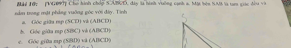 [VG097] Cho hình chóp S. ABCD, đáy là hình vuông cạnh a. Mặt bên SAB là tam giác đều và
nằm trong mặt phẳng vuông góc với đáy. Tính
a. Góc giữa mp (SCD) và (ABCD)
b. Góc giữa mp (SBC) và (ABCD)
c. Góc giữa mp (SBD) và (ABCD)