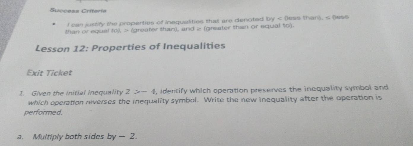 Success Criteria 
I can justify the properties of inequalities that are denoted by (less than), ≤ (less 
than or equal to), (greater than), and ≥ (greater than or equal to). 
Lesson 12: Properties of Inequalities 
Exit Ticket 
1. Given the initial inequality 2>-4 , identify which operation preserves the inequality symbol and 
which operation reverses the inequality symbol. Write the new inequality after the operation is 
performed. 
a. Multiply both sides by — 2.