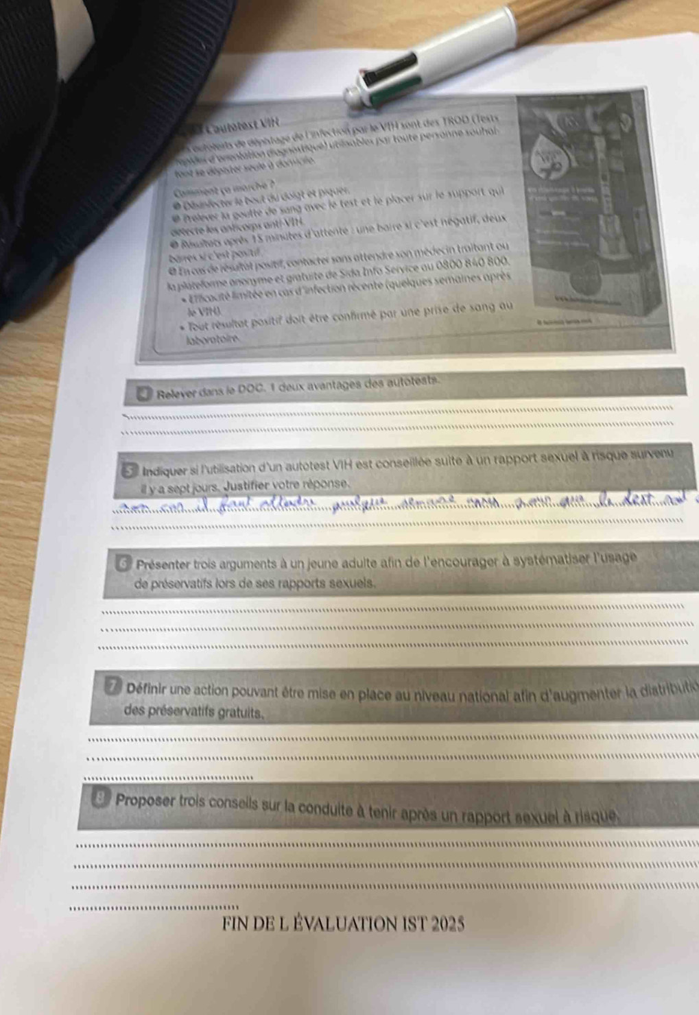 au lotest VII 
Ls utoteirts de dépistagé de l'infection par le VIH sont des TROD (Tests 
repiles d'orentation d'agnostiqué) utinables par toute personne souhal 
tont se dépister seule à domicle. 
Camment ça marche ? 
* Désinfecter le bout du doigt et piquer. 
* Prelever la goutte de sang avec le test et le placer sur le support qui 
détecte les anticoips anti VI14 
* Résltats après 15 minutes d'attente : une baire si c'est négatif, deux 
barres si c'est positif 
« En cas de résuitat positif, contacter sans attendre son médecin traitant ou 
la plateforme anonyme et gratuite de Sida. Info Service au 0800 840 800. 
Eficacité limitée en cas d'infection récente (quelques semaines après 
le VIH). 
* Tout résultat positif doit être confirmé par une prise de sang au 

laboratoire 
Relever dans le DOC. 1 deux avantages des autotests. 
L Indiquer si l'utilisation d'un autotest VIH est conseillée suite à un rapport sexuel à risque survenu 
ill y a sept jours. Justifier votre réponse. 
e 
* Présenter trois arguments à un jeune adulte afin de l'encourager à systématiser l'usage 
de préservatifs lors de ses rapports sexuels. 
Définir une action pouvant être mise en place au niveau national afin d'augmenter la distributi 
des préservatifs gratuits. 
8 Proposer trois conseils sur la conduite à tenir après un rapport sexuel à risque 
FIN DE L ÉVALUATION IST 2025