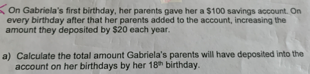 On Gabriela's first birthday, her parents gave her a $100 savings account. On 
every birthday after that her parents added to the account, increasing the 
amount they deposited by $20 each year. 
a) Calculate the total amount Gabriela's parents will have deposited into the 
account on her birthdays by her 18^(th) birthday.