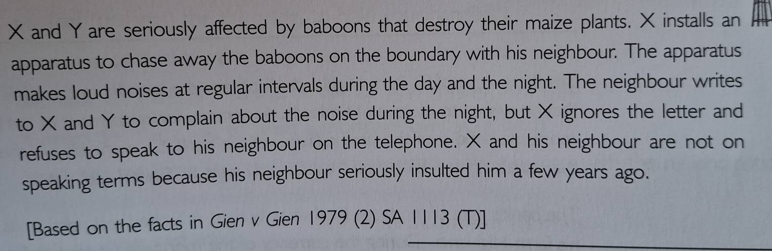 and Yare seriously affected by baboons that destroy their maize plants. X installs an 
apparatus to chase away the baboons on the boundary with his neighbour. The apparatus 
makes loud noises at regular intervals during the day and the night. The neighbour writes 
to X and Y to complain about the noise during the night, but X ignores the letter and 
refuses to speak to his neighbour on the telephone. X and his neighbour are not on 
speaking terms because his neighbour seriously insulted him a few years ago. 
[Based on the facts in Gien v Gien 1979 (2) SA 1113 (T)]