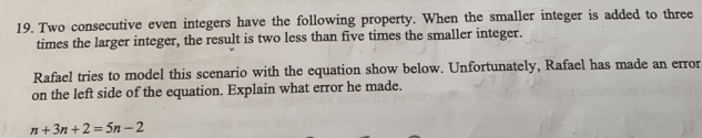 Two consecutive even integers have the following property. When the smaller integer is added to three
times the larger integer, the result is two less than five times the smaller integer.
Rafael tries to model this scenario with the equation show below. Unfortunately, Rafael has made an error
on the left side of the equation. Explain what error he made.
n+3n+2=5n-2