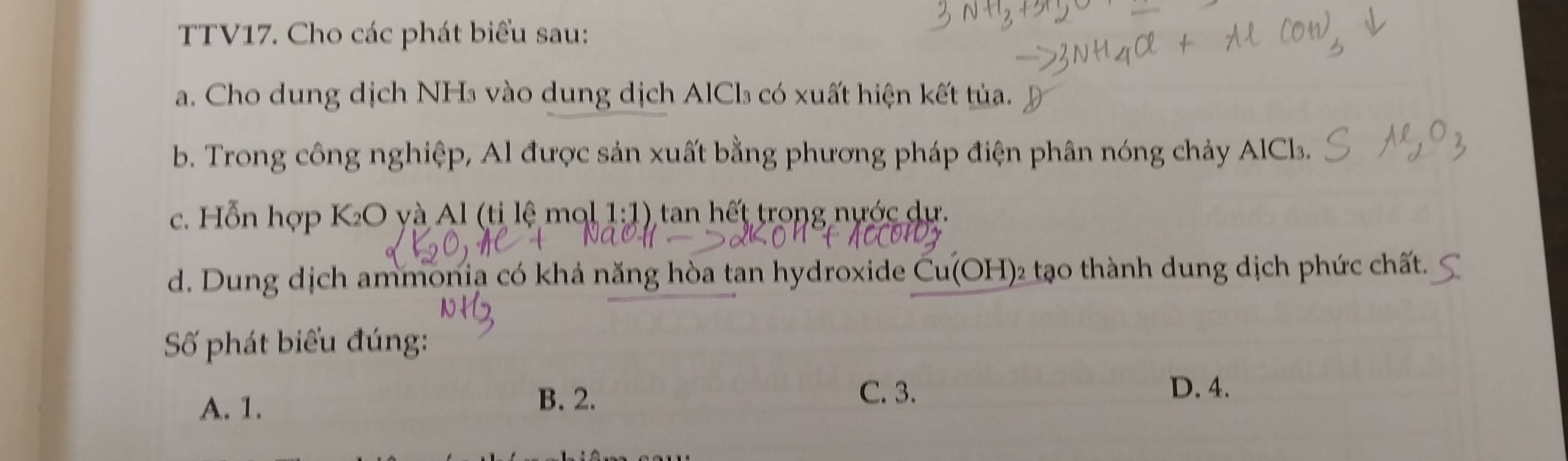 TTV17. Cho các phát biểu sau:
a. Cho dung dịch NHs vào dung dịch AlCl₃ có xuất hiện kết tủa.
b. Trong công nghiệp, Al được sản xuất bằng phương pháp điện phân nóng chảy AlCl.
c. Hỗn hợp K_2O và Al (tỉ lệ mạ 1· 1 1) tan hết trong nước dự.
d. Dung dịch ammonia có khả năng hòa tan hydroxide Cu(OH 02 tạo thành dung dịch phức chất.
Số phát biểu đúng:
A. 1.
B. 2. C. 3. D. 4.