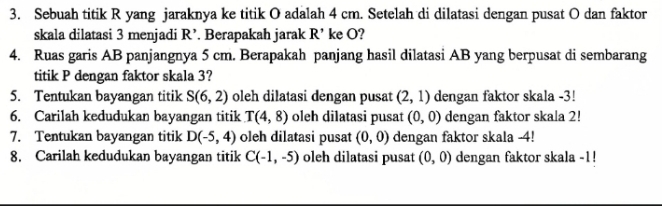 Sebuah titik R yang jaraknya ke titik O adalah 4 cm. Setelah di dilatasi dengan pusat O dan faktor 
skala dilatasi 3 menjadi R' Berapakah jarak R ke O? 
4. Ruas garis AB panjangnya 5 cm. Berapakah panjang hasil dilatasi AB yang berpusat di sembarang 
titik P dengan faktor skala 3? 
5. Tentukan bayangan titik S(6,2) oleh dilatasi dengan pusat (2,1) dengan faktor skala -3! 
6. Carilah kedudukan bayangan titik T(4,8) oleh dilatasi pusat (0,0) dengan faktor skala 2! 
7. Tentukan bayangan titik D(-5,4) oleh dilatasi pusat (0,0) dengan faktor skala -4! 
8. Carilah kedudukan bayangan titik C(-1,-5) oleh dilatasi pusat (0,0) dengan faktor skala -1!