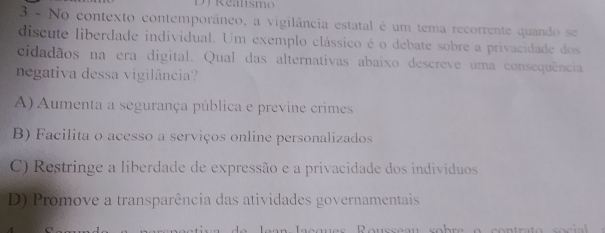 Dy Realsmo
3 º No contexto contemporâneo, a vigilância estatal é um tema recorrente quando se
discute liberdade individual. Um exemplo clássico é o debate sobre a privacidade dos
cidadãos na era digital. Qual das alternativas abaixo descreve uma consequência
negativa dessa vigilância?
A) Aumenta a segurança pública e previne crimes
B) Facilita o acesso a serviços online personalizados
C) Restringe a liberdade de expressão e a privacidade dos indivíduos
D) Promove a transparência das atividades governamentais