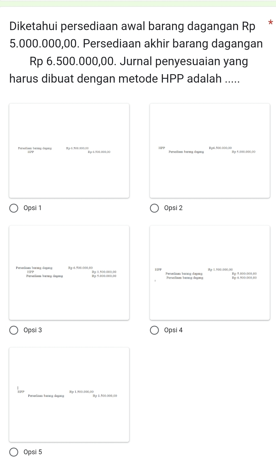 Diketahui persediaan awal barang dagangan Rp *
5.000.000,00. Persediaan akhir barang dagangan
Rp 6.500.000,00. Jurnal penyesuaian yang
harus dibuat dengan metode HPP adalah .....
Persedian barang dagang Rp 6.500.000,00 HPP Rp6.500.000,00
HPP Rp 6.500.000,00 Persediaam barang dagang Rp 5.000.000,00
Opsi 1 Opsi 2
Persediaan barang dagang Rp 6.500.000,0O HPP
Rp 1.500.000,00 Persediaan barang dagang
Persediaan barang dagang Rp 5.000.000,00 Persediaan barang dagang
Rp 6.500.000,00
Opsi 3 Opsi 4
HPP Rp 1.500.000,00
Persediaan barang dagang Rp 1.500.000,00
Opsi 5