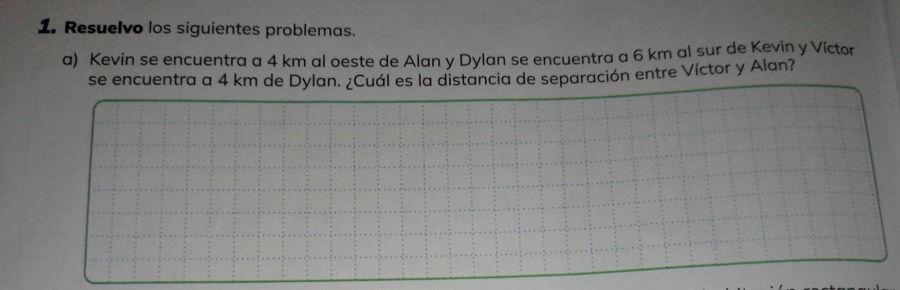 Resuelvo los siguientes problemas. 
a) Kevin se encuentra a 4 km al oeste de Alan y Dylan se encuentra a 6 km al sur de Kevin y Víctor 
se encuentra a 4 km de Dylan. ¿Cuál es la distancia de separación entre Víctor y Alan?