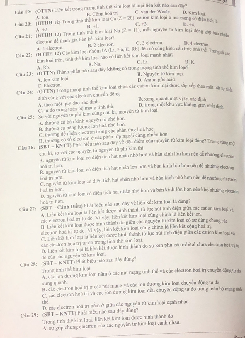 (OTTN) Liên kết trong mạng tinh thể kim loại là loại liên kết nào sau đây?
A. Ion B. Cộng hoá trị C. van der Waals. D. Kim loại
Câu 20: (HTHH 12) Trong tinh thể kim loại Ca (Z=20) ), cation kim loại ở nút mạng có điện tích là
B. +1 C. +3 D. +4.
A. +2
Câu 21: (HTHH 12) Trong tinh thể kim loại Na (Z=11) 1, mỗi nguyên tử kim loại đóng góp bao nhiều
electron để tham gia liên kết kim loại?
A. 1 electron. B. 2 electron.
C. 3 electron D. 4 electron
Cầu 22: (HTHH 12) Các kim loại nhóm IA (Li, Na, K, Rb) đều có cùng kiều cầu trúc tinh thể Trong số các
kim loại trên, tinh thể kim loại nào có liên kết kim loại mạnh nhất?
A. Rb. B. Na
C. Li. D. K.
Câu 23: (OTTN) Thành phần nào sau đây không có trong mạng tinh thể kim loại?
B. Nguyên tử kim loại
A. Ion kim loại.
C. Electron D. Anion gốc acid
Câu 24: (OTTN) Trong mạng tinh thể kim loại chứa các cation kim loại được sắp xếp theo một trật tự nhận
định cùng với các electron chuyển động
A. theo một quỹ đạo xác định.
B. xung quanh một vị tri xác định
C. tự do trong toàn bộ) mạng tinh thể D. trong một khu vực không gian nhất định
Câu 25: So với nguyên tử phi kim cùng chu kì, nguyên tử kim loại
A. thường có bán kinh nguyên tử nhỏ hơn.
B. thường cỏ năng lượng ion hoá nhỏ hơn.
C. thường dễ nhận electron trong các phản ứng hoá học
D. thường có số electron ở các phân lớp ngoài cùng nhiều hơn
Câu 26: (SBT - KNTT) Phát biểu nào sau đây về đặc điểm của nguyên tử kim loại đúng? Trong cùng một
chu kỉ, so với các nguyên tử nguyên tổ phi kim thì
A. nguyên tử kim loại có điện tích hạt nhân nhỏ hơn và bản kính lớn hơn nên dễ nhường electron
hoá trị hơn.
B. nguyên tử kim loại có điện tích hạt nhân lớn hơn và bản kính lớn hơn nên dễ nhường electron
hoa trị hơn.
C. nguyên từ kim loại có điện tích hạt nhân nhỏ hơn và bán kinh nhỏ hơn nền dễ nhường electron
hoá trị hơn.
D. nguyên tử kim loại có điện tích hạt nhân nhỏ hơn và bán kinh lớn hơn nên khó nhường electron
hoá trị hơn.
Câu 27: (SBT - Cánh Diều) Phát biểu nào sau đây về liên kết kim loại là đùng?
A. Liên kết kim loại là liên kết được hình thành từ lực hút tĩnh điện giữa các cation kim loại và
các electron hoá trị tự do. Vì vậy, liên kết kim loại cũng chính là liên kết ion
B. Liên kết kim loại được hình thành do giữa các nguyên tử kim loại có sự dùng chung các
electron hoá trị tự do. Vì vậy, liên kết kim loại cũng chính là liên kết cộng hoá trị.
C. Liên kết kim loại là liên kết được hình thành từ lực hút tĩnh điện giữa các cation kim loại và
các electron hoá trị tự do trong tinh thể kim loại.
D. Liên kết kim loại là liên kết được hình thành do sự xen phủ các orbital chứa electron hoá trị tự
do của các nguyên tứ kim loại.
Câu 28: (SBT - KNTT) Phát biểu nào sau đây đúng?
Trong tinh thể kim loại:
A. các ion dương kim loại nằm ở các nút mạng tinh thể và các electron hoá trị chuyển động tự do
xung quanh.
B. các electron hoá trị ở các nút mạng và các ion dương kim loại chuyển động tự do
C. các electron hoá trị và các ion dương kim loại đều chuyển động tự do trong toản bộ mạng tình
thể
D. các electron hoá trị năm ở giữa các nguyên tử kim loại cạnh nhau.
Câu 29: (SBT - KNTT) Phát biểu nào sau đây đúng?
Trong tinh thể kim loại, liên kết kim loại được hình thành do
A. sự góp chung electron của các nguyên tử kim loại cạnh nhau.