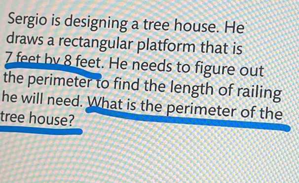 Sergio is designing a tree house. He 
draws a rectangular platform that is
7 feet by 8 feet. He needs to figure out 
the perimeter to find the length of railing 
he will need. What is the perimeter of the 
tree house?