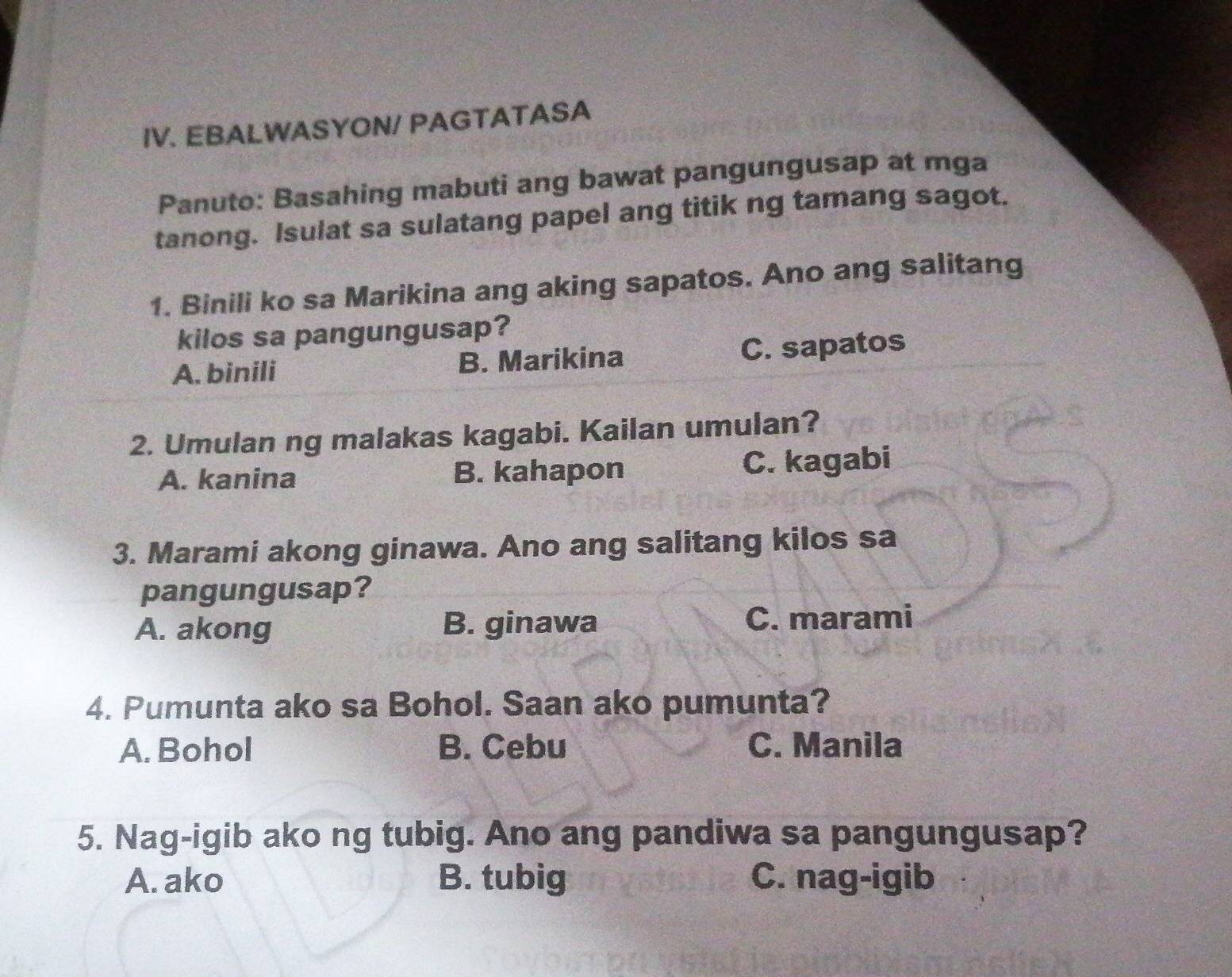 EBALWASYON/ PAGTATASA
Panuto: Basahing mabuti ang bawat pangungusap at mga
tanong. Isulat sa sulatang papel ang titik ng tamang sagot.
1. Binili ko sa Marikina ang aking sapatos. Ano ang salitang
kilos sa pangungusap?
A. binili B. Marikina C. sapatos
2. Umulan ng malakas kagabi. Kailan umulan?
A. kanina B. kahapon C. kagabi
3. Marami akong ginawa. Ano ang salitang kilos sa
pangungusap?
A. akong B. ginawa C. marami
4. Pumunta ako sa Bohol. Saan ako pumunta?
A. Bohol B. Cebu C. Manila
5. Nag-igib ako ng tubig. Ano ang pandiwa sa pangungusap?
A. ako B. tubig C. nag-igib