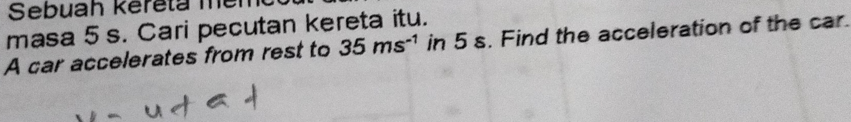 Sebuah kereta me 
masa 5 s. Cari pecutan kereta itu. 
A car accelerates from rest to 35ms^(-1) in 5 s. Find the acceleration of the car.