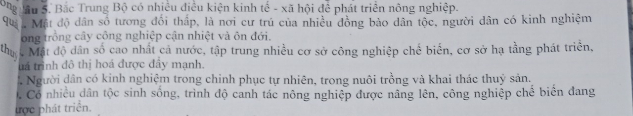 Bong uâu 5. Bắc Trung Bộ có nhiều điều kiện kinh tế - xã hội để phát triển nông nghiệp. 
quả * Mật độ dân số tương đối thấp, là nơi cư trú của nhiều đồng bào dân tộc, người dân có kinh nghiệm 
ong trồng cây công nghiệp cận nhiệt và ôn đới. 
thuy * Mật độ dân số cao nhất cả nước, tập trung nhiều cơ sở công nghiệp chế biến, cơ sở hạ tầng phát triển, 
uá trình đô thị hoá được đầy mạnh. 
Người dân có kinh nghiệm trong chinh phục tự nhiên, trong nuôi trồng và khai thác thuỷ sản. 
Có nhiều dân tộc sinh sống, trình độ canh tác nông nghiệp được nâng lên, công nghiệp chế biển đang 
ược phát triển.