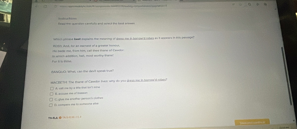 Instructions
Read the question carefully and select the best answer.
Which phrase bost explains the meaning of dress me in borrow'd robes as it appears in this passage?
ROSS: And, for an earnest of a greater honour,
He bade me, from him, call thee thane of Cawdor:
In which addition, hail, most worthy thane!
For it is thine.
BANQUO: What, can the devil speak true?
MACBETH: The thane of Cawdor lives: why do you dress me in borrow'd robes?
A, call me by a title that isn't mine
B. accuse me of treason
C. give me another person's clothes
D. compare me to someone else
TN-ELA: ◎ TN 9-40.RL_CS.4
Sw and cordo e
11:74 98A