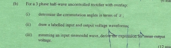 (6 ma 
(b) For a 3 phase half-wave uncontrolled rectifier with overlap: 
(i) determine the commutation angles in terms of π; 
(ii) draw a labelled input and output voltage waveforms; 
(iii) assuming an input sinusoidal wave, derive the expression for mean output 
voltage. 
(12 m