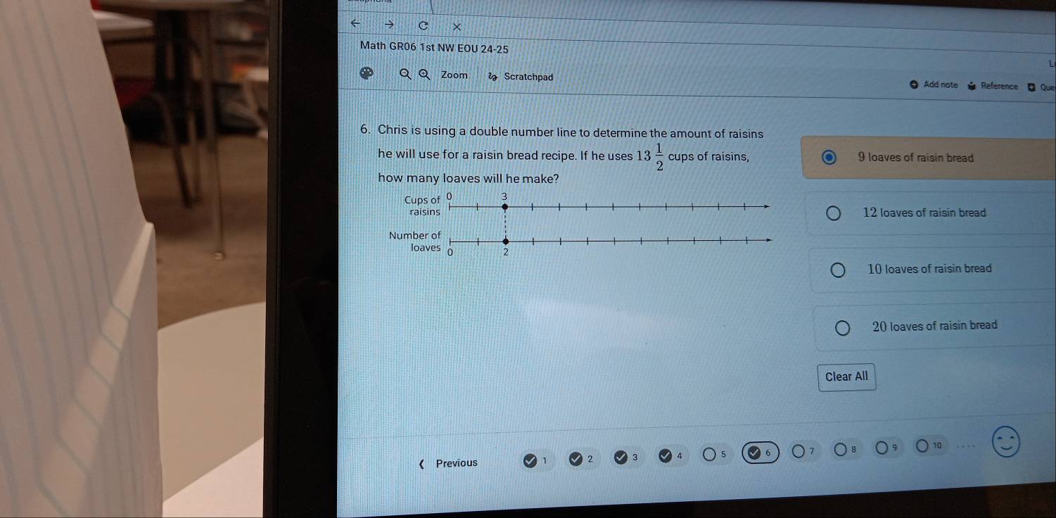 → c ×
Math GR06 1st NW EOU 24-25
Q Q Zoom Scratchpad Reference Que
Add note
6. Chris is using a double number line to determine the amount of raisins
he will use for a raisin bread recipe. If he uses 13 1/2  cups of raisins, 9 loaves of raisin bread
how many loaves will he make?
12 loaves of raisin bread
10 loaves of raisin bread
20 loaves of raisin bread
Clear All
o
( Previous