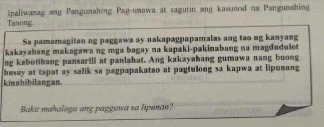 Ipaliwanag ang Pangunahing Pag-unawa at sagutin ang kasunod na Pangunahing 
Tanong. 
Sa pamamagitan ng paggawa ay nakapagpapamalas ang tao ng kanyang 
kakayahang makagawa ng mga bagay na kapaki-pakinabang na magdudulot 
ng kabutihang pansarili at panlahat. Ang kakayahang gumawa nang buong 
husay at tapat ay salik sa pagpapakatao at pagtulong sa kapwa at lipunang 
kinabibilangan. 
Bakit mahalaga ang paggawa sa lipunan?