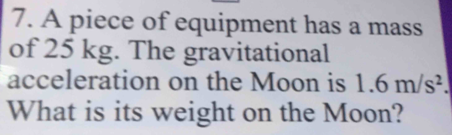 A piece of equipment has a mass 
of 25 kg. The gravitational 
acceleration on the Moon is 1.6m/s^2. 
What is its weight on the Moon?