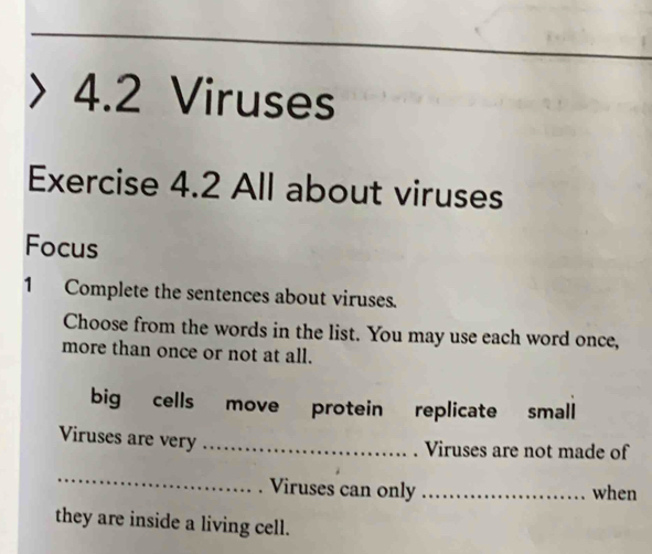 4.2 Viruses 
Exercise 4.2 All about viruses 
Focus 
1 Complete the sentences about viruses. 
Choose from the words in the list. You may use each word once, 
more than once or not at all. 
big cells move protein replicate small 
Viruses are very_ 
. Viruses are not made of 
_ 
. Viruses can only _when 
they are inside a living cell.