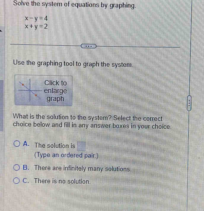 Solve the system of equations by graphing.
x-y=4
x+y=2
Use the graphing tool to graph the system.
Click to
enlarge
graph
What is the solution to the system? Select the correct
choice below and fill in any answer boxes in your choice.
A. The solution is □ . 
(Type an ordered pair.)
B. There are infinitely many solutions
C. There is no solution.