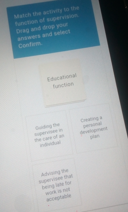 Match the activity to the 
function of supervision. 
Drag and drop your 
answers and select 
Confirm. 
Educational 
function 
_ 
Guiding the Creating a 
personal 
supervisee in development 
the care of an plan 
individual 
supervisee that Advising the 
being late for 
work is not 
acceptable