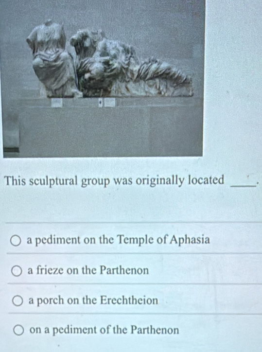 This sculptural group was originally located _.
a pediment on the Temple of Aphasia
a frieze on the Parthenon
a porch on the Erechtheion
on a pediment of the Parthenon