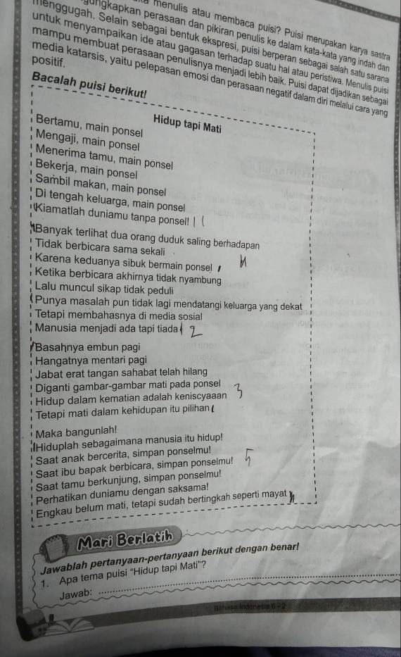 a menulis atau membaca puisi? Puísi merupakan karya sastra
jungkapkan perasaan dan pikiran penulis ke dalam kata-kata yang indah dan 
lenggugah. Selain sebagai bentuk ekspresi, puísi berperan sebagaï salah satu saran
untuk menyampaikan ide atau gagasan terhadap suatu hal atau peristiwa. Menulis puis
positif. mampu membuat perasaan penulisnya menjadi lebih baik. Puísi dapat dijadikan sebaga
media katarsis, yaitu pelepasan emosi dan perasaan negatif dalam diri melaluí cara yang
Bacalah puisi berikut!
Hidup tapi Mati
Bertamu, main ponsel
Mengaji, main ponsel
Menerima tamu, main ponsel
Bekerja, main ponsel
Sambil makan, main ponsel
Di tengah keluarga, main ponsel
Kiamatlah duniamu tanpa ponsel!
Banyak terlihat dua orang duduk saling berhadapan
Tidak berbicara sama sekali
Karena keduanya sibuk bermain ponse! 
Ketika berbicara akhirnya tidak nyambung
Lalu muncul sikap tidak peduli
Punya masalah pun tidak lagi mendatangi keluarga yang dekat
Tetapi membahasnya di media sosia!
Manusia menjadi ada tapi tiada
Basahnya embun pagi
Hangatnya mentari pagi
Jabat erat tangan sahabat telah hilang
Diganti gambar-gambar mati pada ponsel
Hidup dalam kematian adalah keniscyaaan
Tetapi mati dalam kehidupan itu pilihan
Maka bangunlah!
Hiduplah sebagaimana manusia itu hidup!
Saat anak bercerita, simpan ponselmu!
Saat ibu bapak berbicara, simpan ponselmu!
Saat tamu berkunjung, simpan ponselmu!
Perhatikan duniamu dengan saksama!
Engkau belum mati, tetapi sudah bertingkah seperti mayat
Mari Berlatih
Jawablah pertanyaan-pertanyaan berikut dengan benar!
1. Apa tema puisi “Hidup tapi Mati”?
Jawab:
Bahasa Indonasi