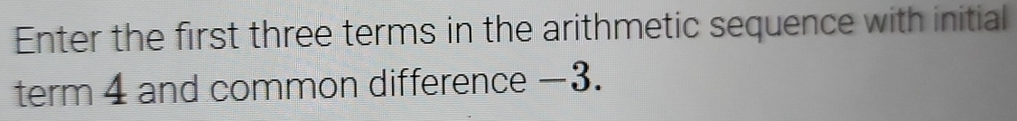 Enter the first three terms in the arithmetic sequence with initial 
term 4 and common difference −3.