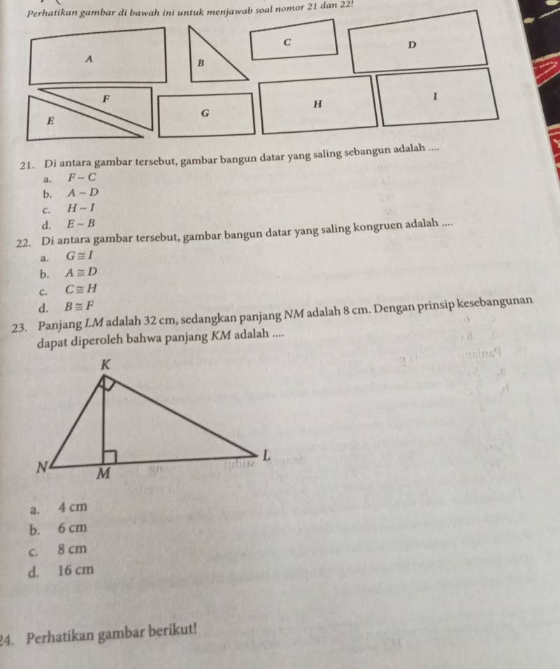 Perhatikan gambar di bawah ini untuk menjawab soal nomor 21 dan 22!
C
D
A
B
F
1
H
G
E
21. Di antara gambar tersebut, gambar bangun datar yang saling sebangun adalah ....
a. Fsim C
b. Asim D
C. Hsim I
d. Esim B
22. Di antara gambar tersebut, gambar bangun datar yang saling kongruen adalah ....
a. G≌ I
b. A≌ D
C. C≌ H
d. B≌ F
23. Panjang LM adalah 32 cm, sedangkan panjang NM adalah 8 cm. Dengan prinsip kesebangunan
dapat diperoleh bahwa panjang KM adalah ....
a. 4 cm
b. 6 cm
c. 8 cm
d. 16 cm
24. Perhatikan gambar berikut!