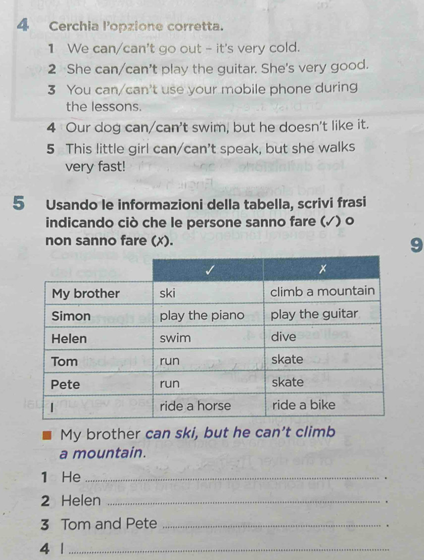 Cerchia lopzione corretta. 
1 We can/can't go out - it's very cold. 
2 She can/can't play the guitar. She's very good. 
3 You can/can't use your mobile phone during 
the lessons. 
4 Our dog can/can't swim, but he doesn't like it. 
5 This little girl can/can't speak, but she walks 
very fast! 
5 Usando le informazioni della tabella, scrivi frasi 
indicando ciò che le persone sanno fare (√) o 
non sanno fare (x). 
9 
My brother can ski, but he can't climb 
a mountain. 
1 He _. 
2 Helen_ 
. 
3 Tom and Pete_ 
. 
4 |_