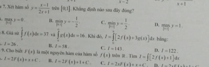 x-2
x+1
1 7. Xét hàm số y= (x-1)/2x+1  trên [0:1]. Khẳng định nào sau đây đúng?
A. max y=0. [0.1]
B. miny=- 1/2 . C. miny= 1/2 . D. .beginarrayr max |o1]endarray.  y=1. 
8. Giả sử ∈tlimits _0^9f(x)dx=37 và ∈tlimits _0^0g(x)dx=16. Khi đó, I=∈tlimits [2f(x)+3g(x)]dx bằng:
I=26.
B. I=58.
C. I=143.
D. l=122. 
9. Cho biết F(x) là một nguyên hàm của hàm số f(x) trên R . Tìm I=∈t [2f(x)+1]dx
I=2F(x)+x+C. B. I=2F(x)+1+C. C. I=2xF(x)+x+C. D. l=2* E(x)