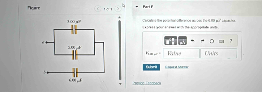 Figure 1 of 1 Part F 
< 
Calculate the potential difference across the  6.00 μF capacitor. 
Express your answer with the appropriate units. 
?
V_6.00mu F= Value Units 
Submit Request Answer 
Provide Feedback