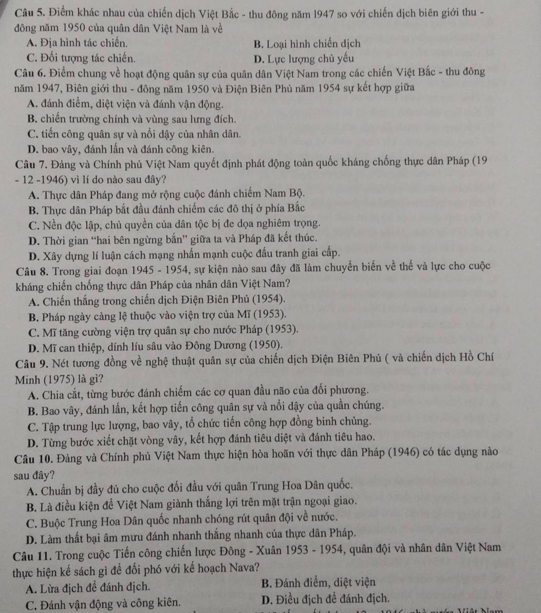 Điểm khác nhau của chiến dịch Việt Bắc - thu đông năm 1947 so với chiến dịch biên giới thu -
đông năm 1950 của quân dân Việt Nam là về
A. Địa hình tác chiến. B. Loại hình chiến dịch
C. Đối tượng tác chiến. D. Lực lượng chủ yếu
Câu 6. Điểm chung về hoạt động quân sự của quân dân Việt Nam trong các chiến Việt Bắc - thu đông
năm 1947, Biên giới thu - đông năm 1950 và Điện Biên Phủ năm 1954 sự kết hợp giữa
A. đánh điềm, diệt viện và đánh vận động.
B. chiến trường chính và vùng sau lưng đích.
C. tiến công quân sự và nổi dậy của nhân dân.
D. bao vây, đánh lấn và đánh công kiên.
Câu 7. Đảng và Chính phủ Việt Nam quyết định phát động toàn quốc kháng chống thực dân Pháp (19
- 12 -1946) vì lí do nào sau đây?
A. Thực dân Pháp đang mở rộng cuộc đánh chiếm Nam Bộ.
B. Thực dân Pháp bắt đầu đánh chiếm các đô thị ở phía Bắc
C. Nền độc lập, chủ quyền của dân tộc bị đe dọa nghiêm trọng.
D. Thời gian “hai bên ngừng bắn” giữa ta và Pháp đã kết thúc.
D. Xây dựng lí luận cách mạng nhấn mạnh cuộc đấu tranh giai cấp.
Câu 8. Trong giai đoạn 1945 - 1954, sự kiện nào sau đây đã làm chuyển biến về thế và lực cho cuộc
kháng chiến chống thực dân Pháp của nhân dân Việt Nam?
A. Chiến thắng trong chiến dịch Điện Biên Phủ (1954).
B. Pháp ngày càng lệ thuộc vào viện trợ của Mĩ (1953).
C. Mĩ tăng cường viện trợ quân sự cho nước Pháp (1953).
D. Mĩ can thiệp, dính líu sâu vào Đông Dương (1950).
Câu 9. Nét tương đồng về nghệ thuật quân sự của chiến dịch Điện Biên Phủ ( và chiến dịch Hồ Chí
Minh (1975) là gì?
A. Chia cắt, từng bước đánh chiếm các cơ quan đầu não của đối phương.
B. Bao vây, đánh lấn, kết hợp tiến công quân sự và nổi dậy của quần chúng.
* C. Tập trung lực lượng, bao vây, tổ chức tiến công hợp đồng binh chủng.
D. Từng bước xiết chặt vòng vây, kết hợp đánh tiêu diệt và đánh tiêu hao.
Câu 10. Đảng và Chính phủ Việt Nam thực hiện hòa hoãn với thực dân Pháp (1946) có tác dụng nào
sau đây?
A. Chuẩn bị đầy đủ cho cuộc đối đầu với quân Trung Hoa Dân quốc.
B. Là điều kiện để Việt Nam giành thắng lợi trên mặt trận ngoại giao.
C. Buộc Trung Hoa Dân quốc nhanh chóng rút quân đội về nước.
D. Làm thất bại âm mưu đánh nhanh thắng nhanh của thực dân Pháp.
Câu 11. Trong cuộc Tiến công chiến lược Đông - Xuân 1953 - 1954, quân đội và nhân dân Việt Nam
thực hiện kế sách gì để đối phó với kế hoạch Nava?
A. Lừa địch để đánh địch. B. Đánh điểm, diệt viện
C. Đánh vận động và công kiên. D. Điều địch để đánh địch.