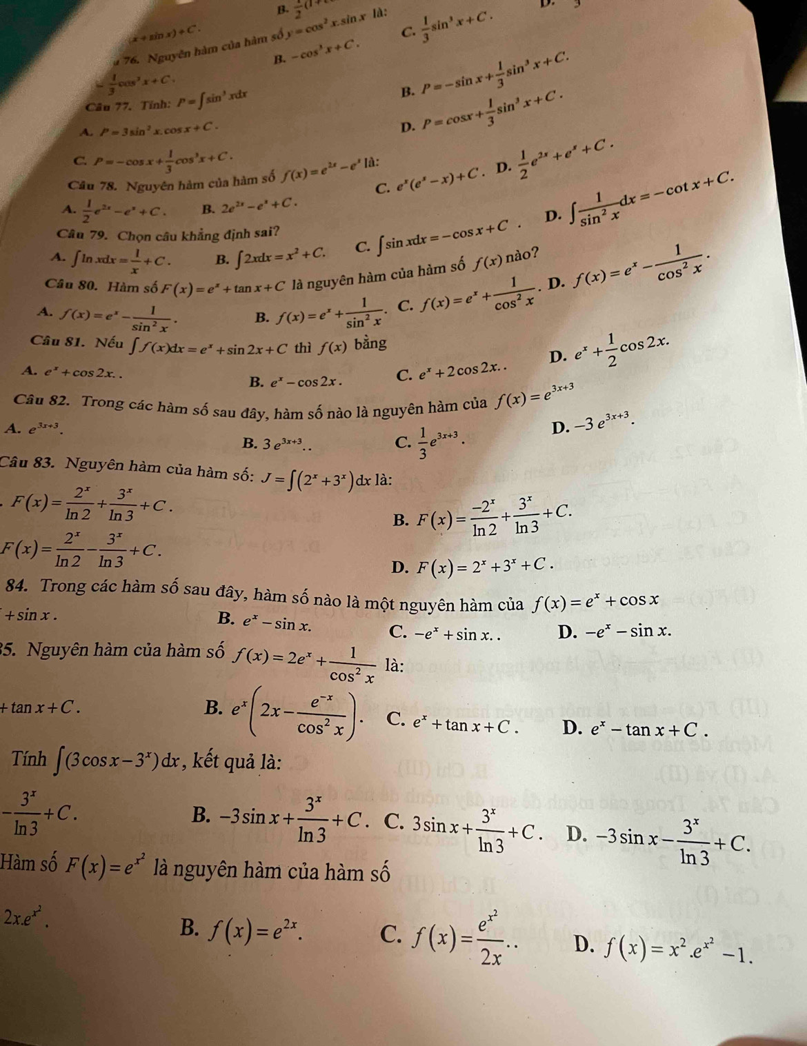 B.  1/2 (1+
D.
(x+sin x)+C.
C.
B. -cos^3x+C.  1/3 sin^3x+C.
a 76. Nguyên hàm của hàm số y=cos^2 xsin x là:
 1/3 cos^2x+C.
Câu 77. Tính: P=∈t sin^3xdx B. P=-sin x+ 1/3 sin^3x+C.
A. P=3sin^2x.cos x+C.
D. P=cos x+ 1/3 sin^3x+C.
C P=-cos x+ 1/3 cos^3x+C.
C. e^x(e^x-x)+C. D.  1/2 e^(2x)+e^x+C.
Câu 78. Nguyên hàm của hàm số f(x)=e^(2x)-e^x là:
A.  1/2 e^(2x)-e^x+C. B. 2e^(2x)-e^x+C.
D. ∈t  1/sin^2x dx=-cot x+C.
Câu 79. Chọn câu khẳng định sai?
A. ∈t ln xdx= 1/x +C. B. ∈t 2xdx=x^2+C. C. ∈t sin xdx=-cos x+C.
Câu 80. Hàm số F(x)=e^x+tan x+C là nguyên hàm của hàm số f(x)na o?
A. f(x)=e^x- 1/sin^2x . f(x)=e^x+ 1/sin^2x . C. f(x)=e^x+ 1/cos^2x . D. f(x)=e^x- 1/cos^2x .
B.
Câu 81. Nếu ∈t f(x)dx=e^x+sin 2x+C thì f(x) bàng e^x+ 1/2 cos 2x.
A. e^x+cos 2x.. B. e^x-cos 2x. C. e^x+2cos 2x..
D.
Câu 82. Trong các hàm số sau đây, hàm số nào là nguyên hàm của f(x)=e^(3x+3)
A. e^(3x+3). C.  1/3 e^(3x+3).
D. -3e^(3x+3).
B. 3e^(3x+3)..
Câu 83. Nguyên hàm của hàm số: J=∈t (2^x+3^x)dx : là:
F(x)= 2^x/ln 2 + 3^x/ln 3 +C.
B. F(x)= (-2^x)/ln 2 + 3^x/ln 3 +C.
F(x)= 2^x/ln 2 - 3^x/ln 3 +C.
D. F(x)=2^x+3^x+C.
84. Trong các hàm số sau đây, hàm số nào là một nguyên hàm của f(x)=e^x+cos x
+sin x.
B. e^x-sin x.
C. -e^x+sin x.. D. -e^x-sin x.
35. Nguyên hàm của hàm số f(x)=2e^x+ 1/cos^2x  là:
+tan x+C.
B. e^x(2x- (e^(-x))/cos^2x ). C. e^x+tan x+C. D. e^x-tan x+C.
Tính ∈t (3cos x-3^x)dx , kết quả là:
- 3^x/ln 3 +C.
B. -3sin x+ 3^x/ln 3 +C.. C. 3sin x+ 3^x/ln 3 +C. D. -3sin x- 3^x/ln 3 +C.
Hàm số F(x)=e^(x^2) là nguyên hàm của hàm số
2x.e^(x^2).
B. f(x)=e^(2x). C. f(x)=frac e^(x^2)2x.. D. f(x)=x^2.e^(x^2)-1.