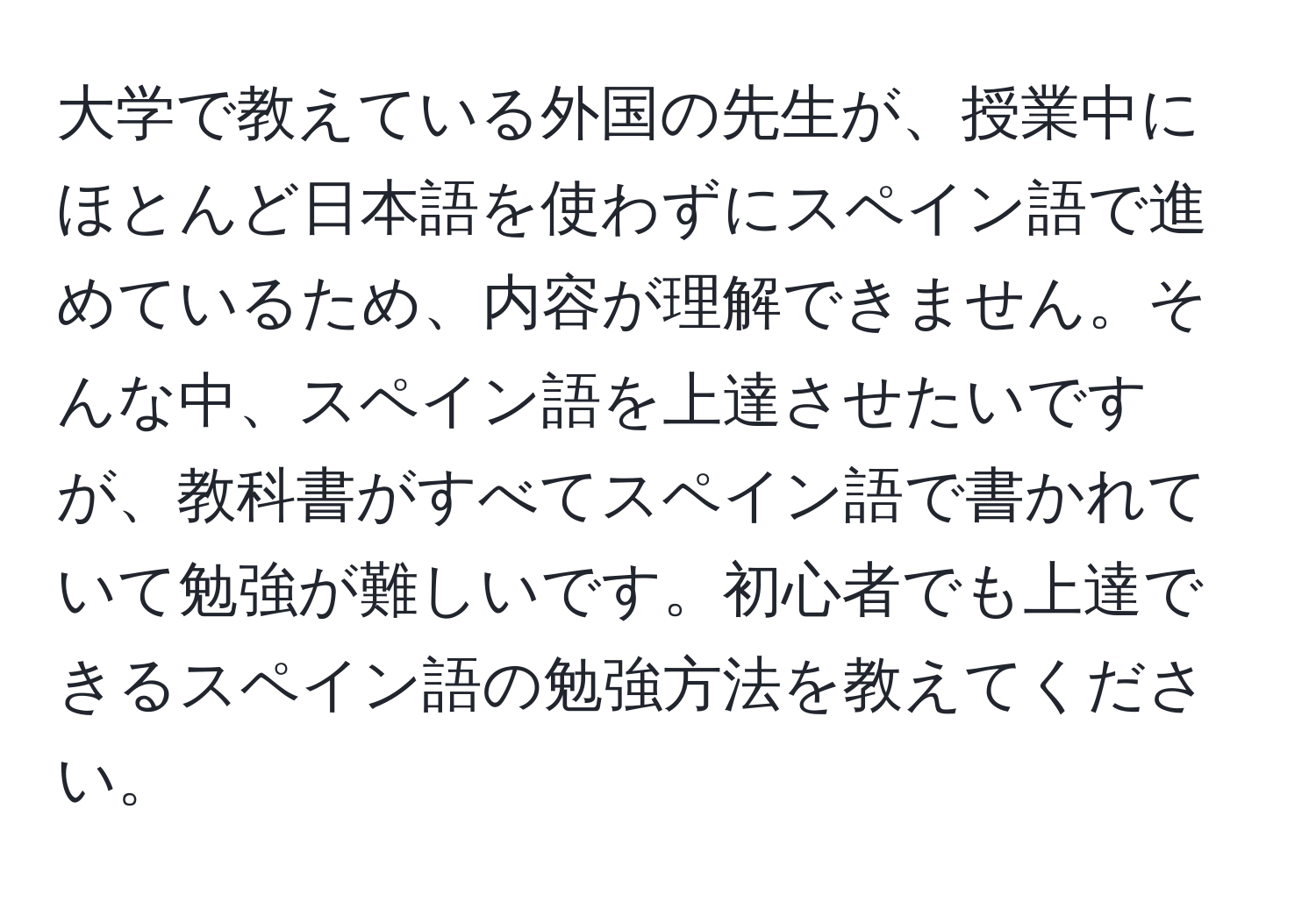 大学で教えている外国の先生が、授業中にほとんど日本語を使わずにスペイン語で進めているため、内容が理解できません。そんな中、スペイン語を上達させたいですが、教科書がすべてスペイン語で書かれていて勉強が難しいです。初心者でも上達できるスペイン語の勉強方法を教えてください。