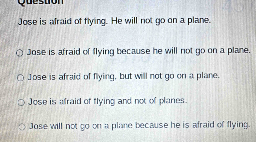 Question
Jose is afraid of flying. He will not go on a plane.
Jose is afraid of flying because he will not go on a plane.
Jose is afraid of flying, but will not go on a plane.
Jose is afraid of flying and not of planes.
Jose will not go on a plane because he is afraid of flying.