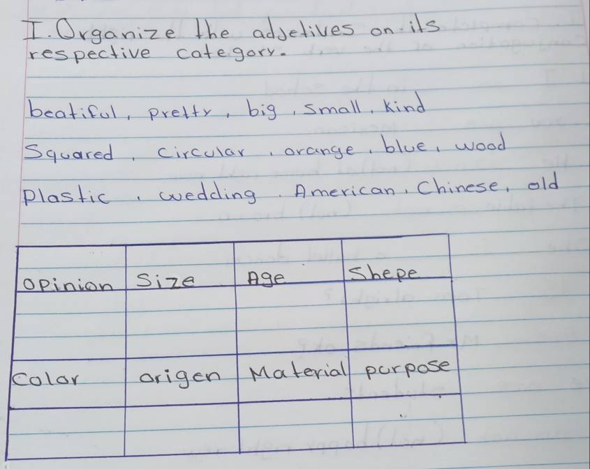 Organize the adjetives on ils 
respective category. 
beatiful, pretty, big, small, kind 
Squared, circular, orange, blue, wood 
plastic, wedding American, Chinese, old