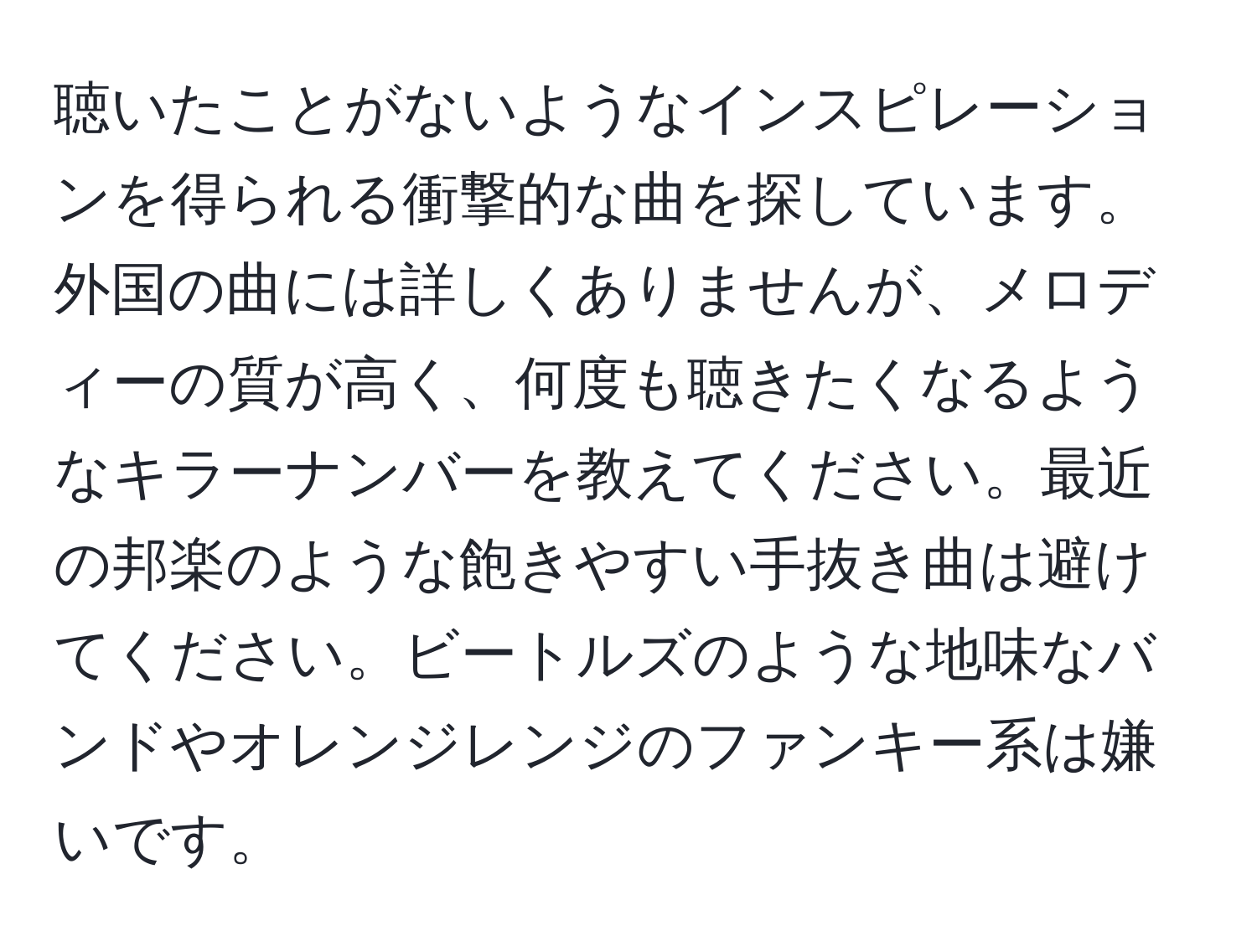 聴いたことがないようなインスピレーションを得られる衝撃的な曲を探しています。外国の曲には詳しくありませんが、メロディーの質が高く、何度も聴きたくなるようなキラーナンバーを教えてください。最近の邦楽のような飽きやすい手抜き曲は避けてください。ビートルズのような地味なバンドやオレンジレンジのファンキー系は嫌いです。