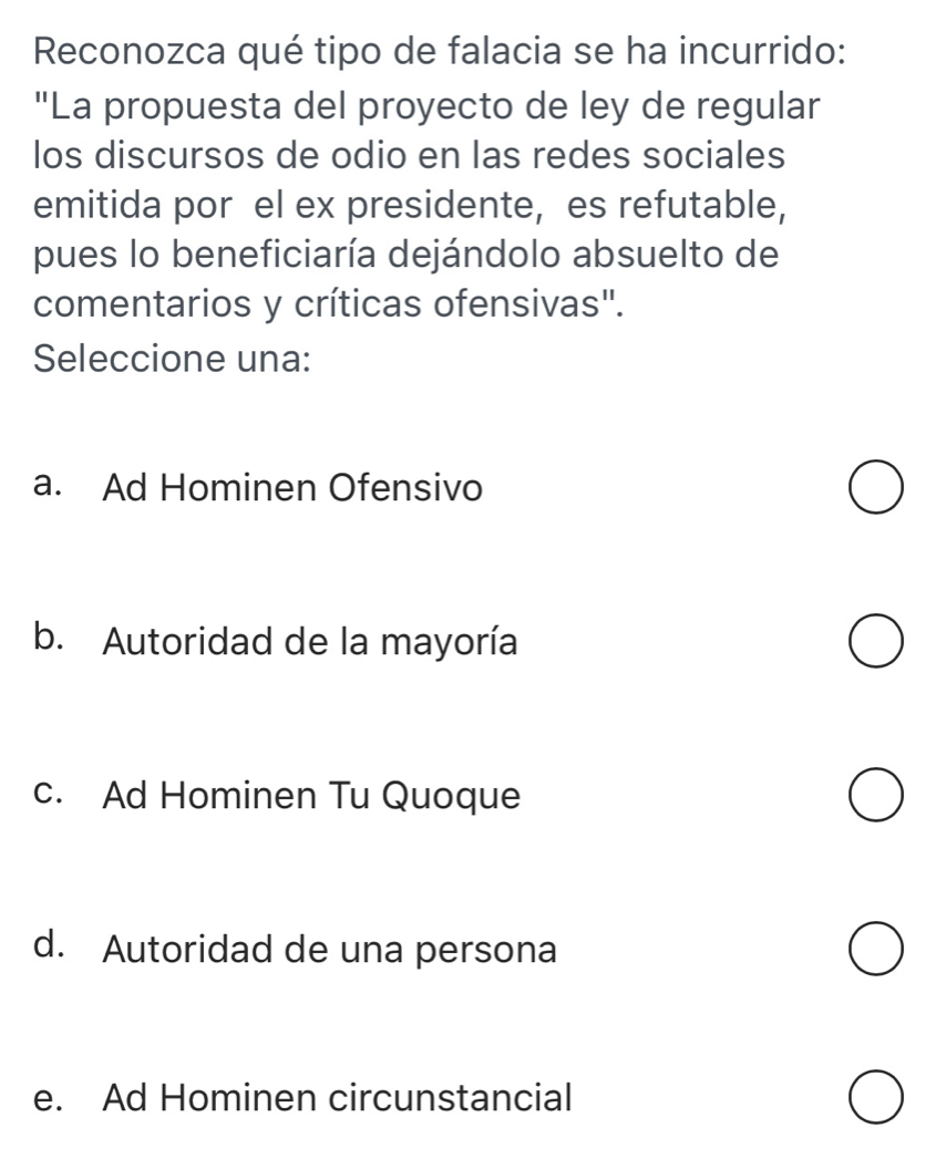 Reconozca qué tipo de falacia se ha incurrido:
"La propuesta del proyecto de ley de regular
los discursos de odio en las redes sociales
emitida por el ex presidente, es refutable,
pues lo beneficiaría dejándolo absuelto de
comentarios y críticas ofensivas".
Seleccione una:
a. Ad Hominen Ofensivo
b. Autoridad de la mayoría
c. Ad Hominen Tu Quoque
d. Autoridad de una persona
e. Ad Hominen circunstancial