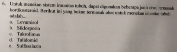 Untuk menekan sistem imunitas tubuh, dapat digunakan beberapa jenis obat, termasuk
kortikosteroid. Berikut ini yang bukan termasuk obat untuk menekan imunitas tubuh
adalah...
a. Levamisol
b. Siklosporin
c. Takrolimus
d. Talidomid
e. Sulfasalazin