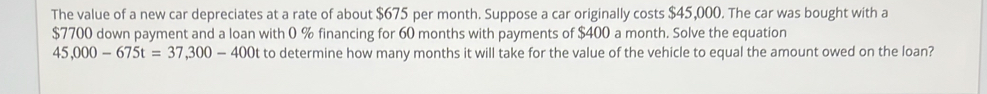 The value of a new car depreciates at a rate of about $675 per month. Suppose a car originally costs $45,000. The car was bought with a
$7700 down payment and a loan with 0 % financing for 60 months with payments of $400 a month. Solve the equation
45,000-675t=37,300-400t to determine how many months it will take for the value of the vehicle to equal the amount owed on the loan?