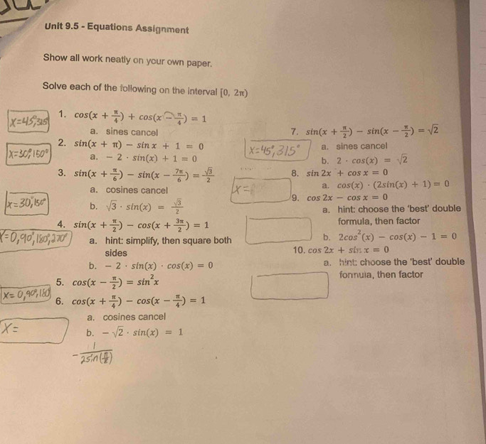 Equations Assignment
Show all work neatly on your own paper.
Solve each of the following on the interval [0,2π )
1. cos (x+ π /4 )+cos (x- π /4 )=1
a. sines cancel 7. sin (x+ π /2 )-sin (x- π /2 )=sqrt(2)
2. sin (x+π )-sin x+1=0
a. sines cancel
a. -2· sin (x)+1=0 2· cos (x)=sqrt(2)
b.
3. sin (x+ π /6 )-sin (x- 7π /6 )= sqrt(3)/2 
8. sin 2x+cos x=0
a. cosines cancel
a. cos (x)· (2sin (x)+1)=0
9. cos 2x-cos x=0
b. sqrt(3)· sin (x)= sqrt(3)/2  a. hint: choose the ‘best’ double
4. sin (x+ π /2 )-cos (x+ 3π /2 )=1 formula, then factor
a. hint: simplify, then square both
b. 2cos^2(x)-cos (x)-1=0
sides 10. cos 2x+sin x=0
b. -2· sin (x)· cos (x)=0 a. hint: choose the 'best' double
5. cos (x- π /2 )=sin^2x formuia, then factor
6. cos (x+ π /4 )-cos (x- π /4 )=1
a. cosines cancel
b. -sqrt(2)· sin (x)=1