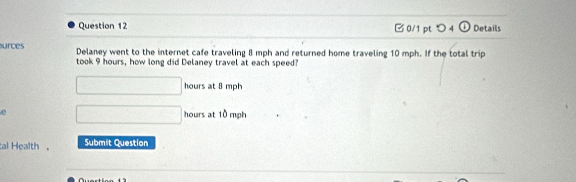 つ 4 Details 
urces Delaney went to the internet cafe traveling 8 mph and returned home traveling 10 mph. If the total trip 
took 9 hours, how long did Delaney travel at each speed?
□ hours at 8 mph
□ 
e hours at 10 mph
tal Health 。 Submit Question