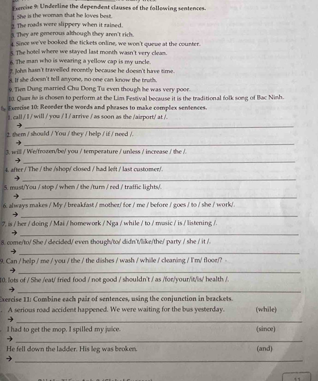 Underline the dependent clauses of the following sentences.
1. She is the woman that he loves best.
2. The roads were slippery when it rained.
3. They are generous although they aren't rich.
4. Since we've booked the tickets online, we won't queue at the counter.
5. The hotel where we stayed last month wasn't very clean.
6. The man who is wearing a yellow cap is my uncle.
7. John hasn't travelled recently because he doesn't have time.
8. If she doesn't tell anyone, no one can know the truth.
9. Tien Dung married Chu Dong Tu even though he was very poor.
10. Qu he is chosen to perform at the Lim Festival because it is the traditional folk song of Bac Ninh.
t Exercise 10: Reorder the words and phrases to make complex sentences.
1. call / I / will / you / I / arrive / as soon as the /airport/ at /.
_
2. them / should / You / they / help / if / need /.
_
3. will / We/frozen/be/ you / temperature / unless / increase / the /.
_
4. after / The / the /shop/ closed / had left / last customer/.
_
5. must/You / stop / when / the /turn / red / traffic lights/.
_
6. always makes / My / breakfast / mother/ for / me / before / goes / to / she / work/.
_
7. is / her / doing / Mai / homework / Nga / while / to / music / is / listening /.
_
8. come/to/ She / decided/ even though/to/ didn't/like/the/ party / she / it /.
_
9. Can / help / me / you / the / the dishes / wash / while / cleaning / I'm/ floor/? -
_
10. lots of / She /eat/ fried food / not good / shouldn't / as /for/your/it/is/ health /.
_
Exercise 11: Combine each pair of sentences, using the conjunction in brackets.
A serious road accident happened. We were waiting for the bus yesterday. (while)
_
I had to get the mop. I spilled my juice. (since)
_
He fell down the ladder. His leg was broken. (and)
_
11