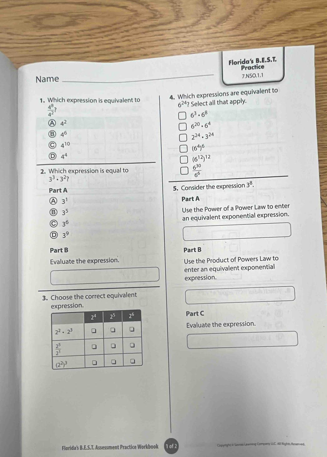 Florida's B.E.S.T.
Practice
Name
_
7.NSO.1.1
1. Which expression is equivalent to
4. Which expressions are equivalent to
6^(24) ? Select all that apply.
 4^8/4^2 
6^3· 6^8
A 4^2
6^(20)· 6^4
B 4^6
2^(24)· 3^(24)
C 4^(10)
(6^4)^6
D 4^4
(6^(12))^12
2. Which expression is equal to  6^(30)/6^6 
3^3· 3^2
Part A 5. Consider the expression 3^8.
A 3^1 Part A
B 3^5
Use the Power of a Power Law to enter
C 3^6 an equivalent exponential expression.
D 3^9
Part B Part B
Evaluate the expression.
Use the Product of Powers Law to
enter an equivalent exponential
expression.
3. Choose the correct equivalent
expression.
Part C
Evaluate the expression.
Florida's B.E.S.T. Assessment Practice Workbook 1 of 2 Copyright @ Savvas Leaming Company LIC. All Rights Reserved,