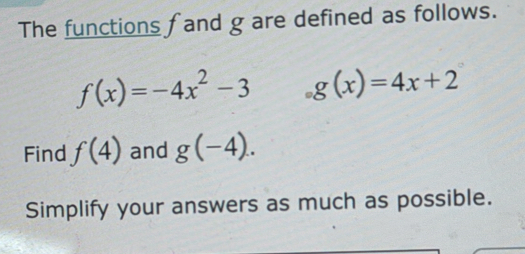 The functions fand g are defined as follows.
f(x)=-4x^2-3 g(x)=4x+2
Find f(4) and g(-4). 
Simplify your answers as much as possible.